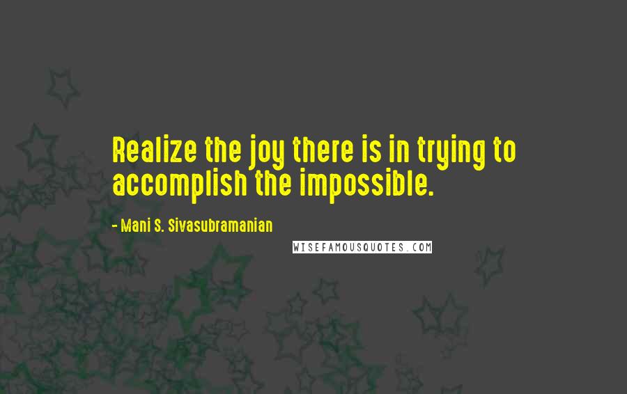 Mani S. Sivasubramanian Quotes: Realize the joy there is in trying to accomplish the impossible.