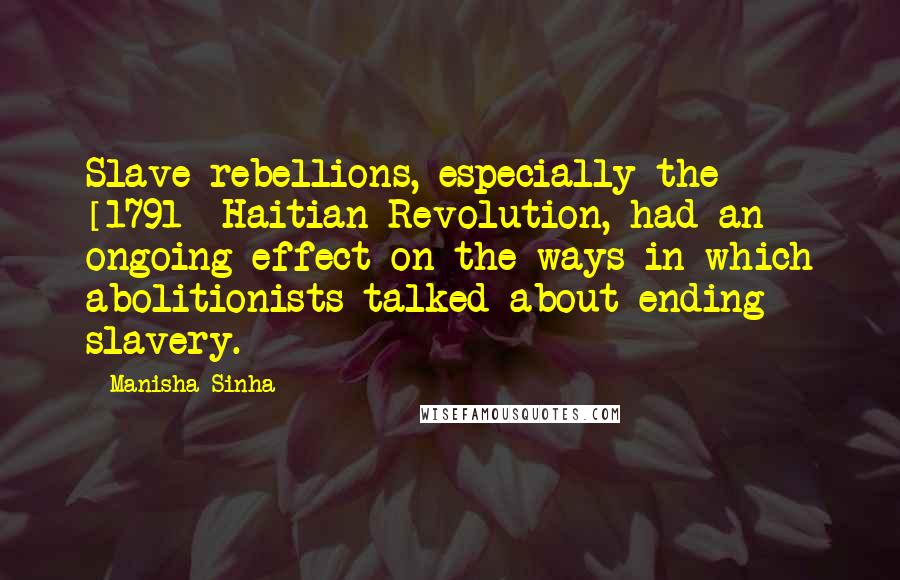 Manisha Sinha Quotes: Slave rebellions, especially the [1791] Haitian Revolution, had an ongoing effect on the ways in which abolitionists talked about ending slavery.
