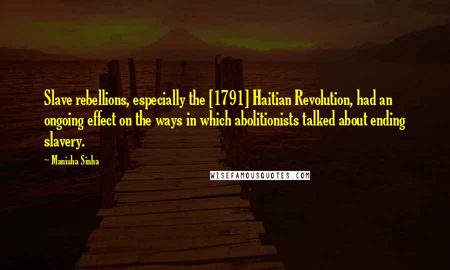Manisha Sinha Quotes: Slave rebellions, especially the [1791] Haitian Revolution, had an ongoing effect on the ways in which abolitionists talked about ending slavery.
