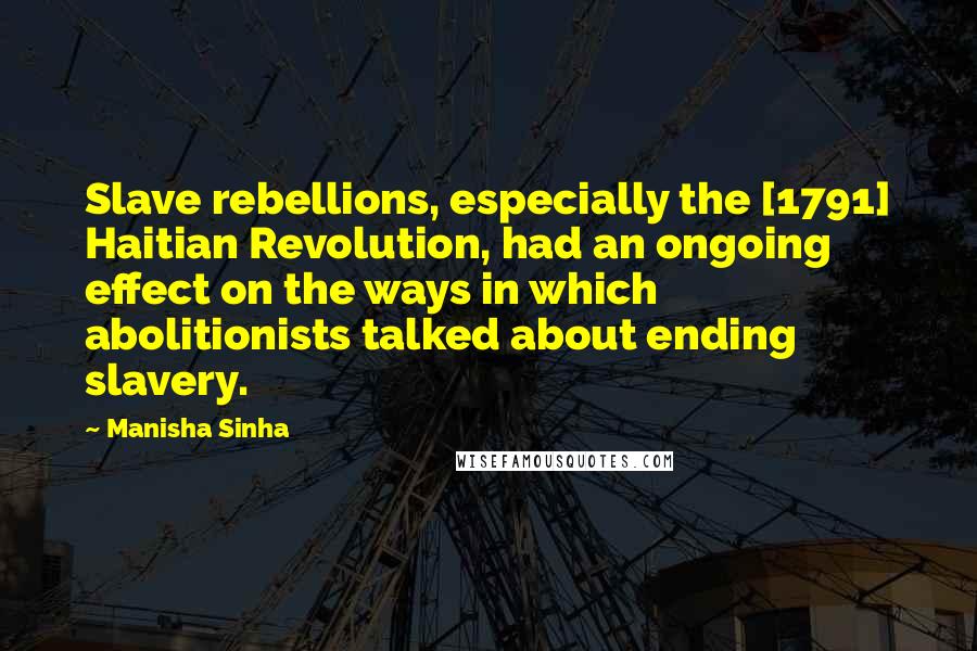 Manisha Sinha Quotes: Slave rebellions, especially the [1791] Haitian Revolution, had an ongoing effect on the ways in which abolitionists talked about ending slavery.