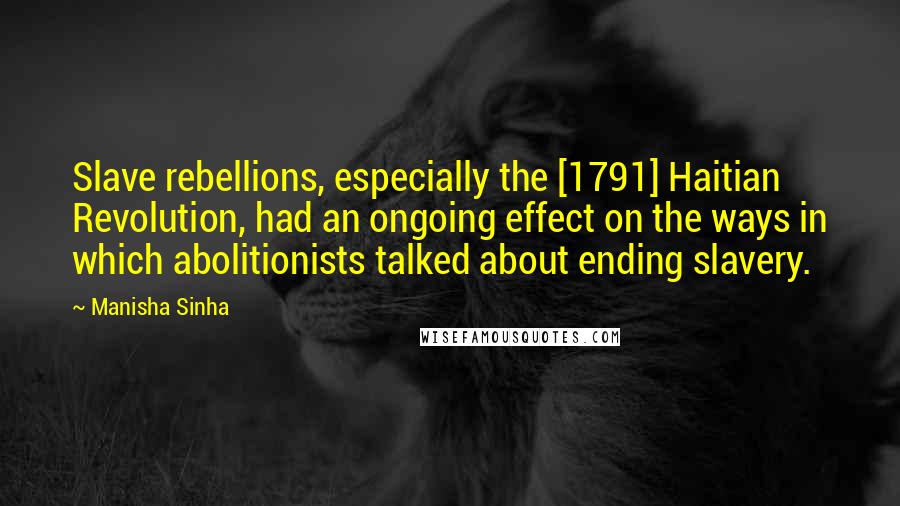 Manisha Sinha Quotes: Slave rebellions, especially the [1791] Haitian Revolution, had an ongoing effect on the ways in which abolitionists talked about ending slavery.