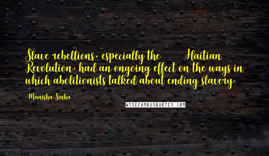 Manisha Sinha Quotes: Slave rebellions, especially the [1791] Haitian Revolution, had an ongoing effect on the ways in which abolitionists talked about ending slavery.