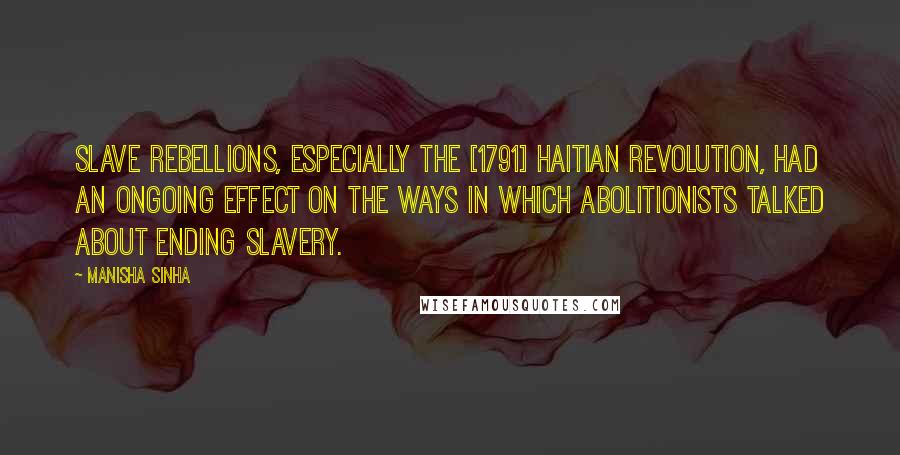 Manisha Sinha Quotes: Slave rebellions, especially the [1791] Haitian Revolution, had an ongoing effect on the ways in which abolitionists talked about ending slavery.