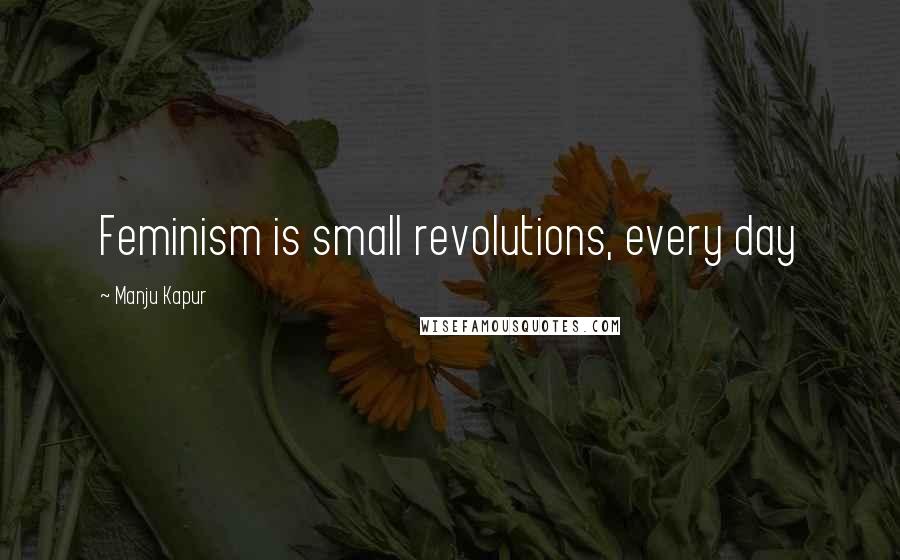 Manju Kapur Quotes: Feminism is small revolutions, every day