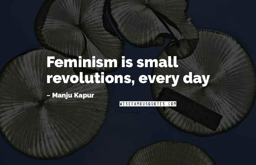 Manju Kapur Quotes: Feminism is small revolutions, every day