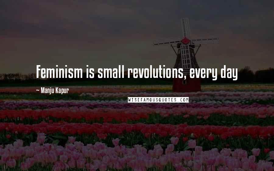 Manju Kapur Quotes: Feminism is small revolutions, every day