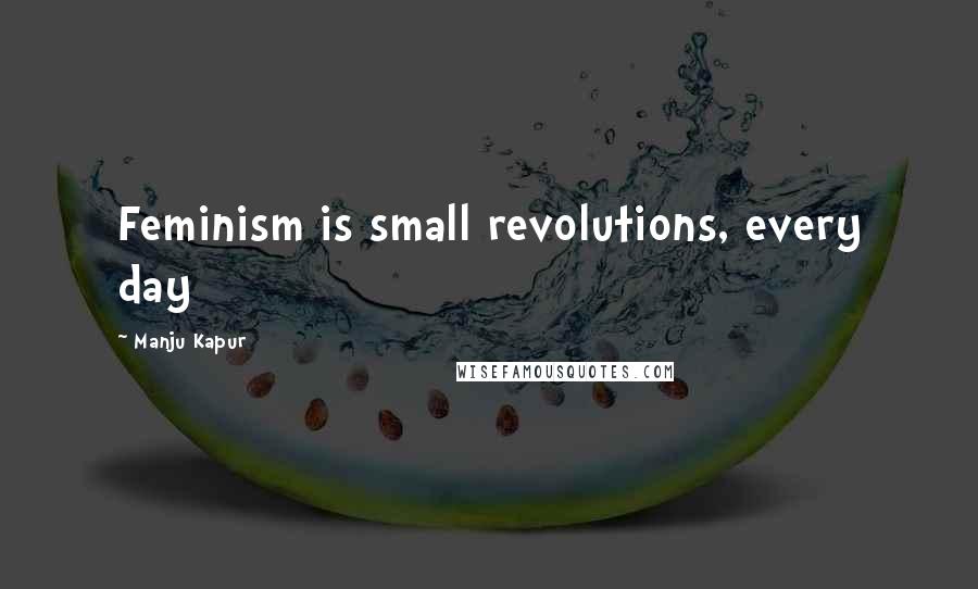 Manju Kapur Quotes: Feminism is small revolutions, every day