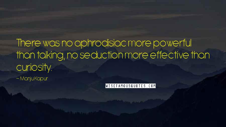 Manju Kapur Quotes: There was no aphrodisiac more powerful than talking, no seduction more effective than curiosity.