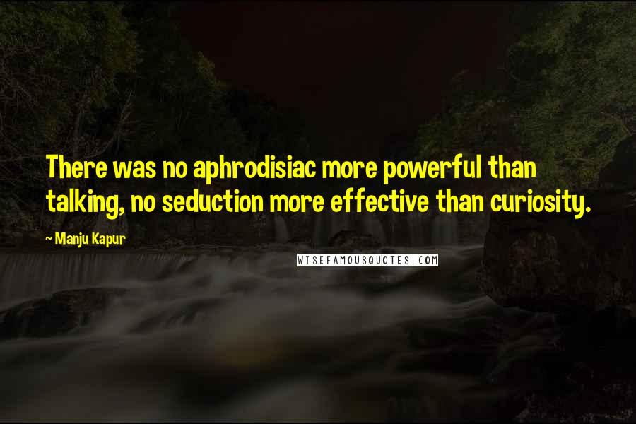 Manju Kapur Quotes: There was no aphrodisiac more powerful than talking, no seduction more effective than curiosity.