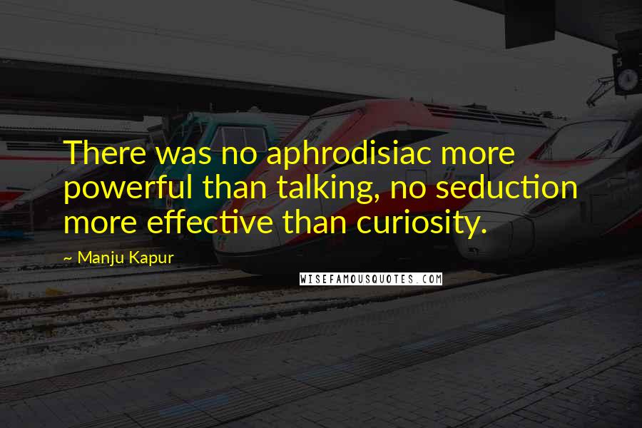 Manju Kapur Quotes: There was no aphrodisiac more powerful than talking, no seduction more effective than curiosity.