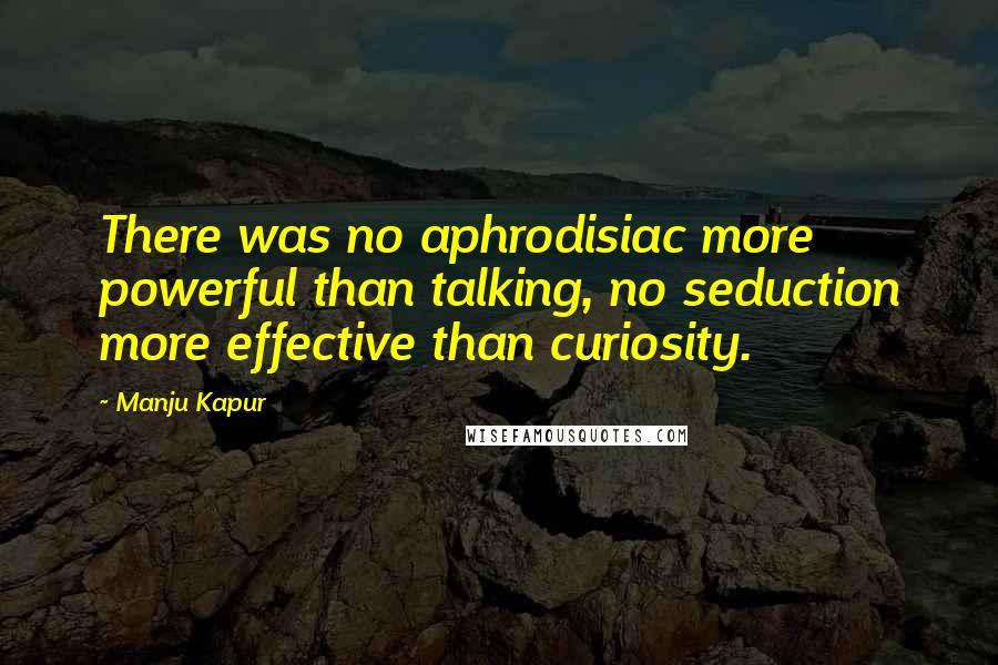 Manju Kapur Quotes: There was no aphrodisiac more powerful than talking, no seduction more effective than curiosity.