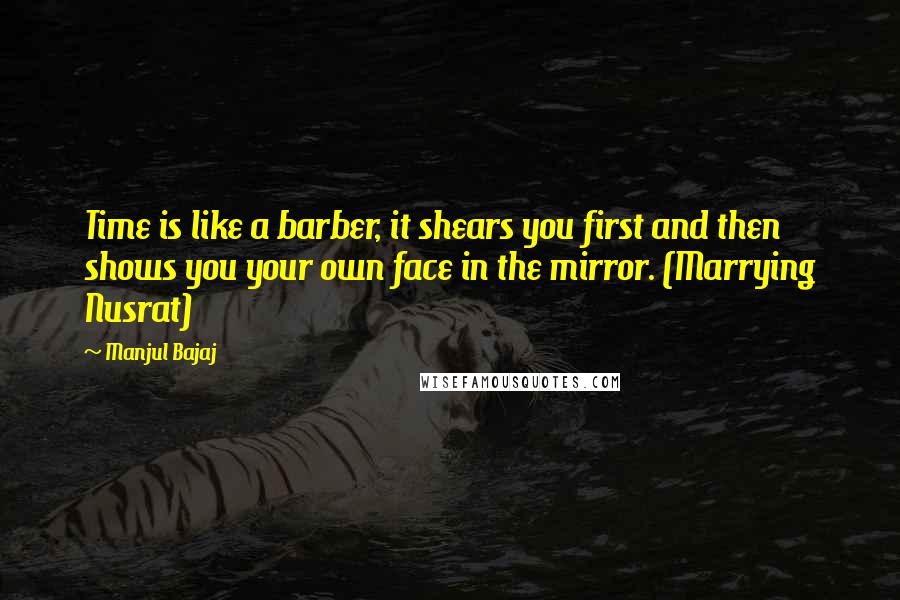 Manjul Bajaj Quotes: Time is like a barber, it shears you first and then shows you your own face in the mirror. (Marrying Nusrat)