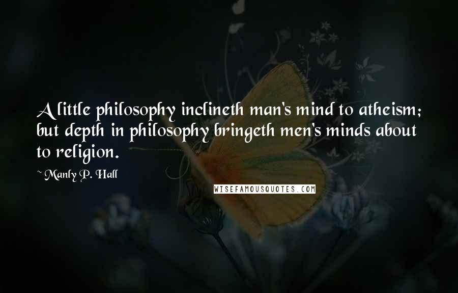 Manly P. Hall Quotes: A little philosophy inclineth man's mind to atheism; but depth in philosophy bringeth men's minds about to religion.