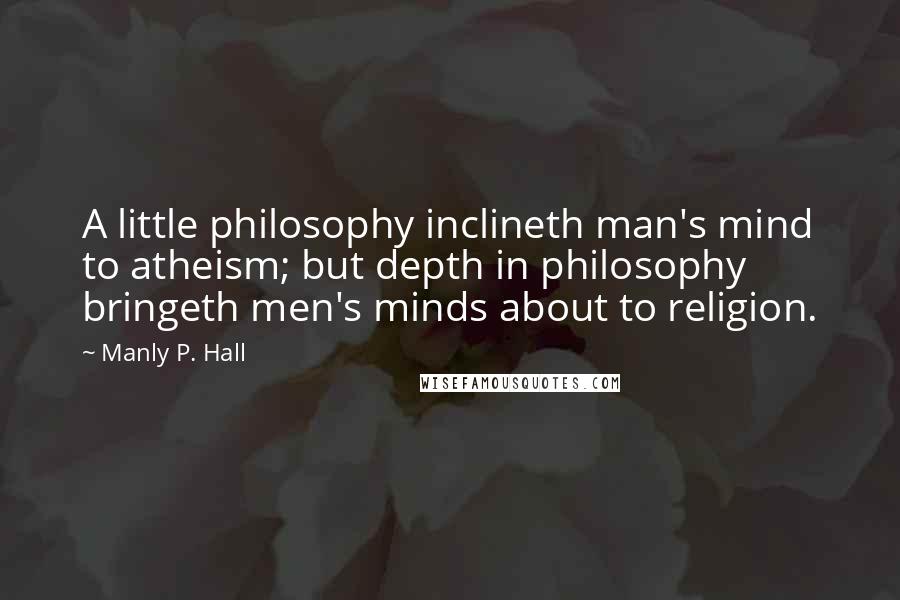 Manly P. Hall Quotes: A little philosophy inclineth man's mind to atheism; but depth in philosophy bringeth men's minds about to religion.