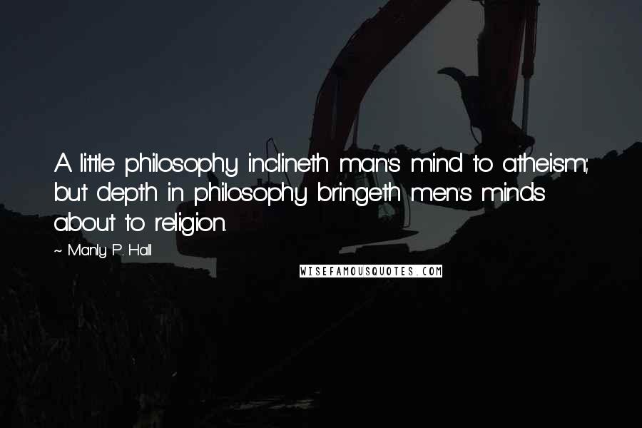 Manly P. Hall Quotes: A little philosophy inclineth man's mind to atheism; but depth in philosophy bringeth men's minds about to religion.