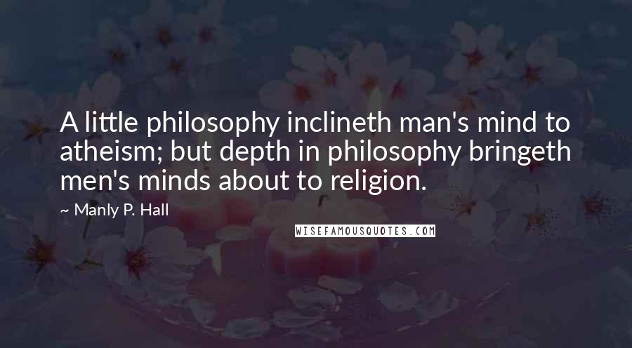 Manly P. Hall Quotes: A little philosophy inclineth man's mind to atheism; but depth in philosophy bringeth men's minds about to religion.