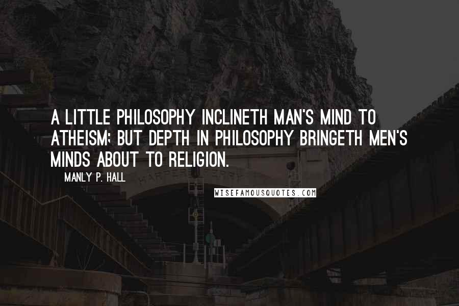 Manly P. Hall Quotes: A little philosophy inclineth man's mind to atheism; but depth in philosophy bringeth men's minds about to religion.