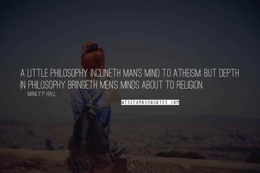 Manly P. Hall Quotes: A little philosophy inclineth man's mind to atheism; but depth in philosophy bringeth men's minds about to religion.