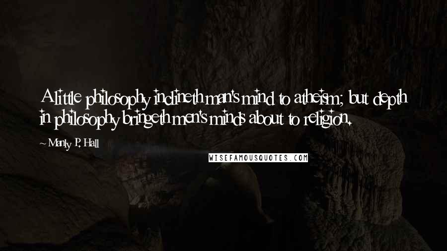 Manly P. Hall Quotes: A little philosophy inclineth man's mind to atheism; but depth in philosophy bringeth men's minds about to religion.