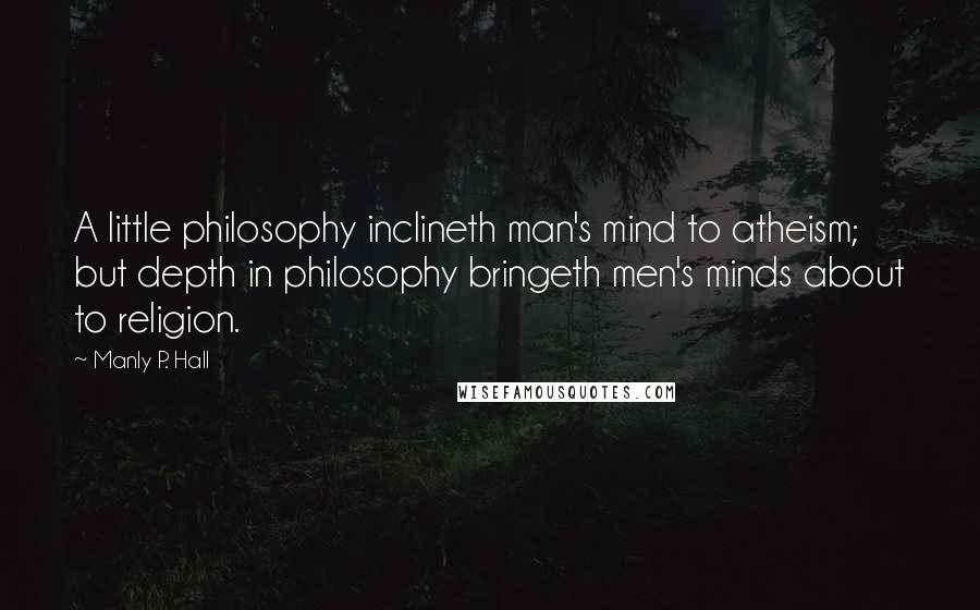 Manly P. Hall Quotes: A little philosophy inclineth man's mind to atheism; but depth in philosophy bringeth men's minds about to religion.