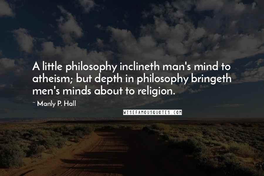 Manly P. Hall Quotes: A little philosophy inclineth man's mind to atheism; but depth in philosophy bringeth men's minds about to religion.