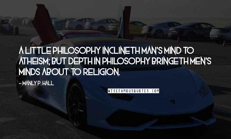 Manly P. Hall Quotes: A little philosophy inclineth man's mind to atheism; but depth in philosophy bringeth men's minds about to religion.