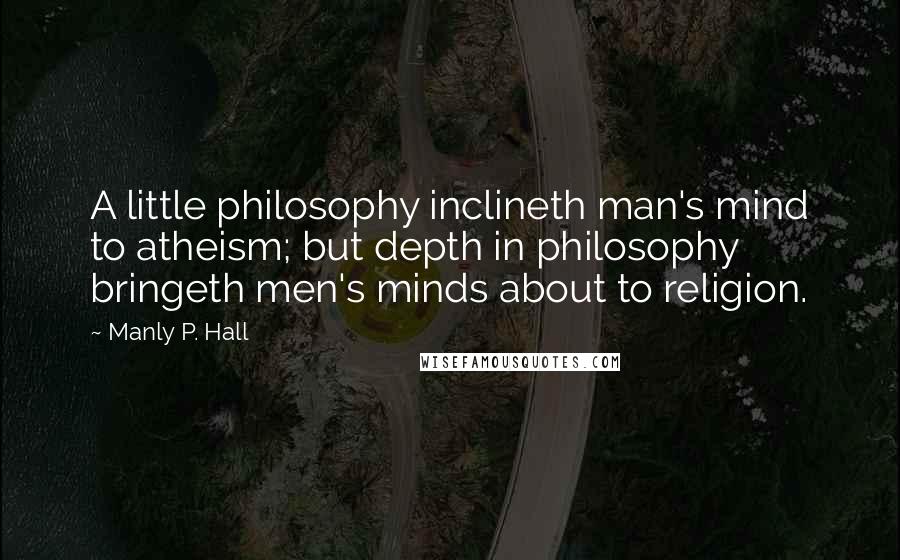 Manly P. Hall Quotes: A little philosophy inclineth man's mind to atheism; but depth in philosophy bringeth men's minds about to religion.