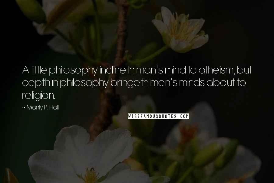 Manly P. Hall Quotes: A little philosophy inclineth man's mind to atheism; but depth in philosophy bringeth men's minds about to religion.