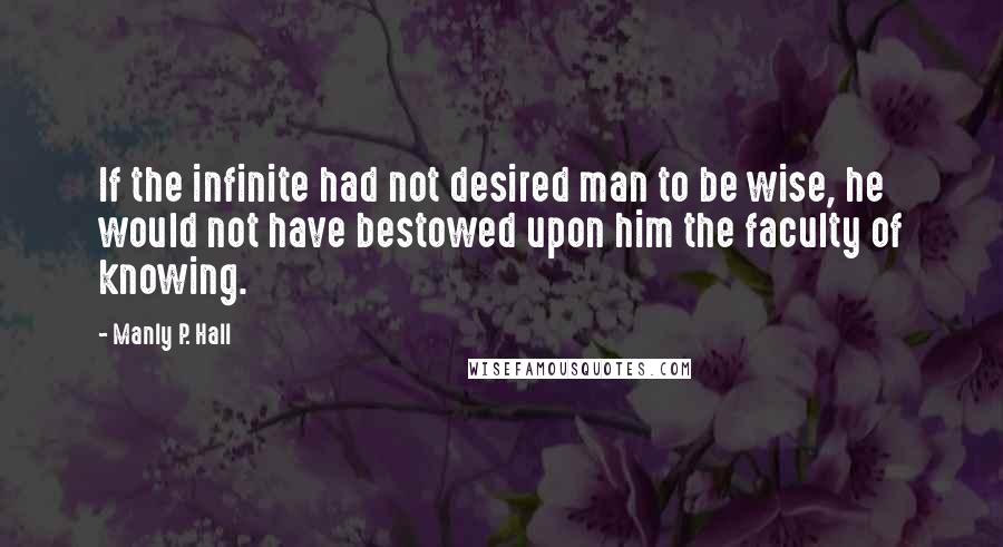 Manly P. Hall Quotes: If the infinite had not desired man to be wise, he would not have bestowed upon him the faculty of knowing.