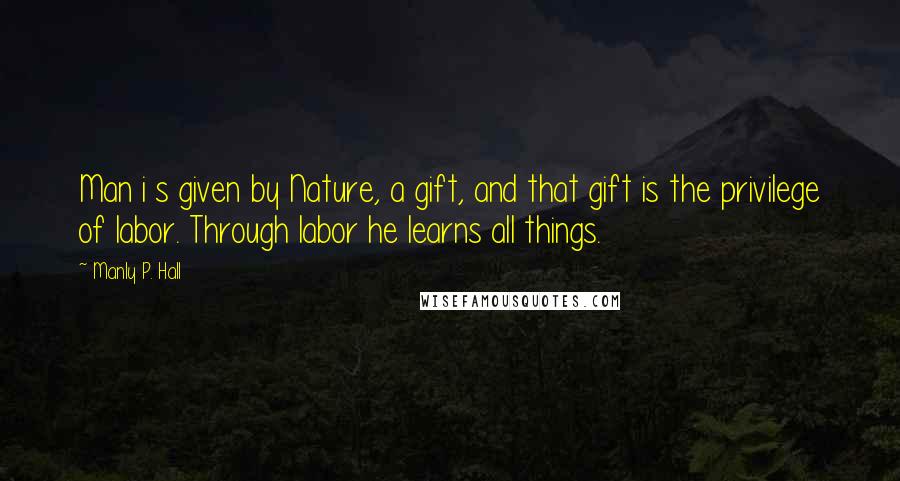 Manly P. Hall Quotes: Man i s given by Nature, a gift, and that gift is the privilege of labor. Through labor he learns all things.