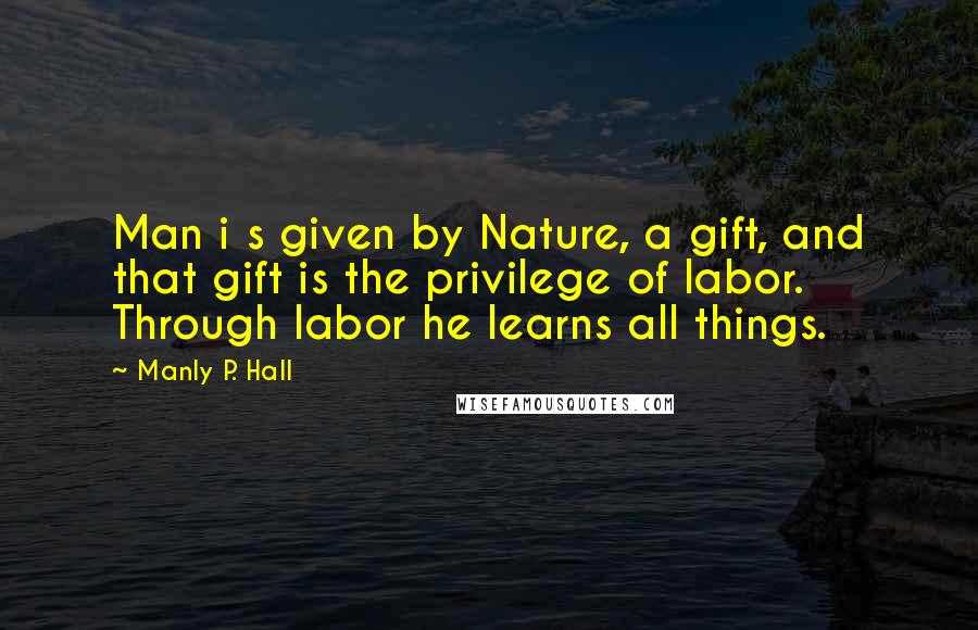 Manly P. Hall Quotes: Man i s given by Nature, a gift, and that gift is the privilege of labor. Through labor he learns all things.