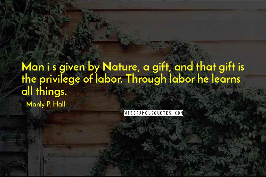 Manly P. Hall Quotes: Man i s given by Nature, a gift, and that gift is the privilege of labor. Through labor he learns all things.