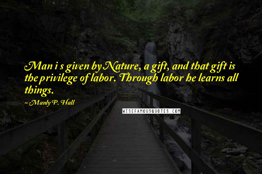 Manly P. Hall Quotes: Man i s given by Nature, a gift, and that gift is the privilege of labor. Through labor he learns all things.
