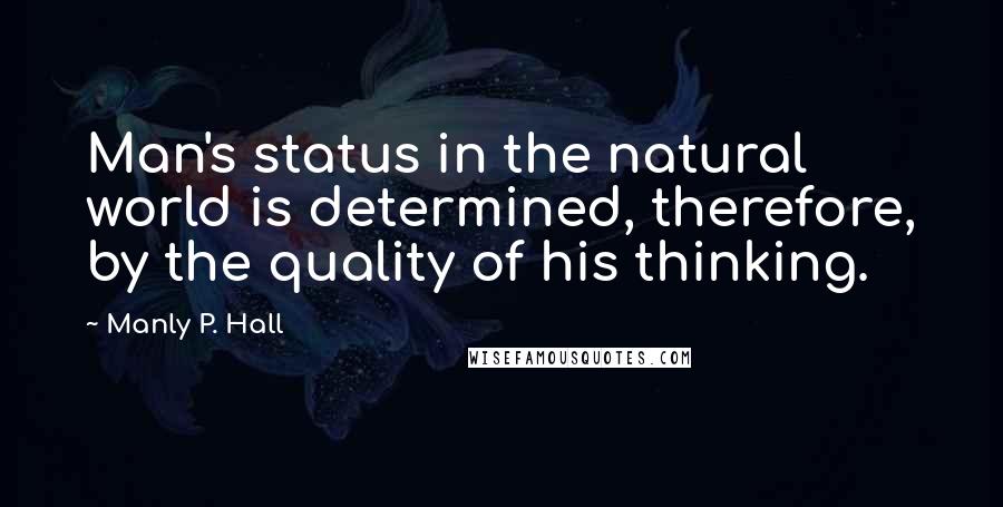 Manly P. Hall Quotes: Man's status in the natural world is determined, therefore, by the quality of his thinking.