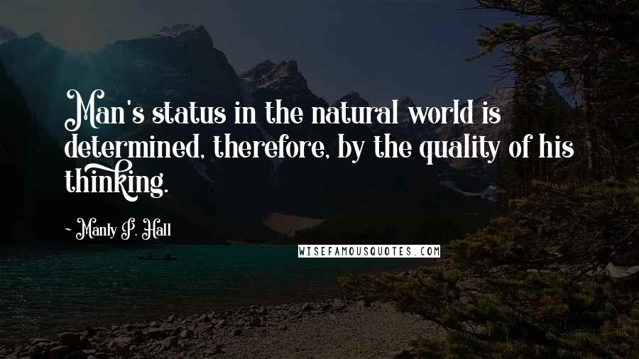 Manly P. Hall Quotes: Man's status in the natural world is determined, therefore, by the quality of his thinking.