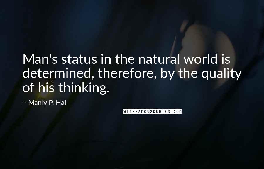 Manly P. Hall Quotes: Man's status in the natural world is determined, therefore, by the quality of his thinking.