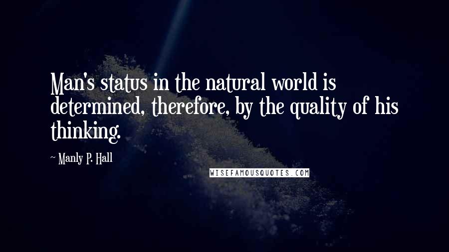 Manly P. Hall Quotes: Man's status in the natural world is determined, therefore, by the quality of his thinking.