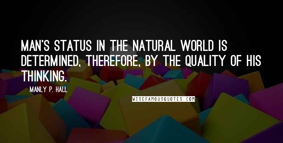 Manly P. Hall Quotes: Man's status in the natural world is determined, therefore, by the quality of his thinking.