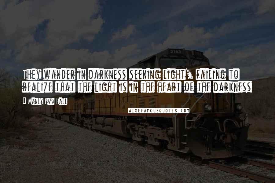 Manly P. Hall Quotes: They wander in darkness seeking light, failing to realize that the light is in the heart of the darkness