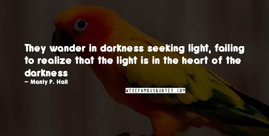 Manly P. Hall Quotes: They wander in darkness seeking light, failing to realize that the light is in the heart of the darkness