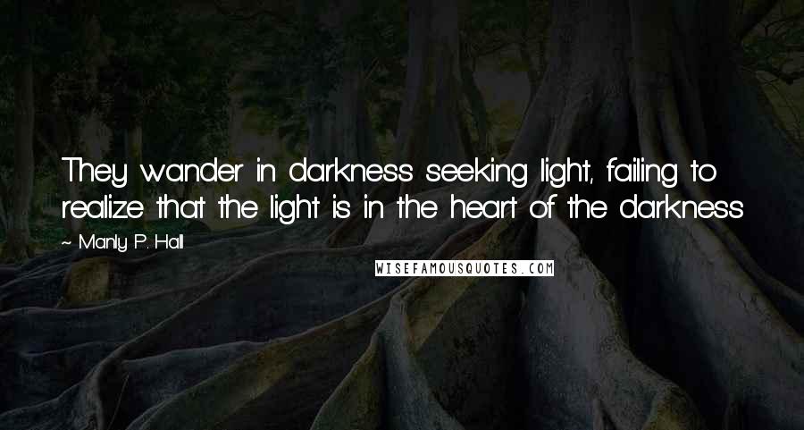 Manly P. Hall Quotes: They wander in darkness seeking light, failing to realize that the light is in the heart of the darkness