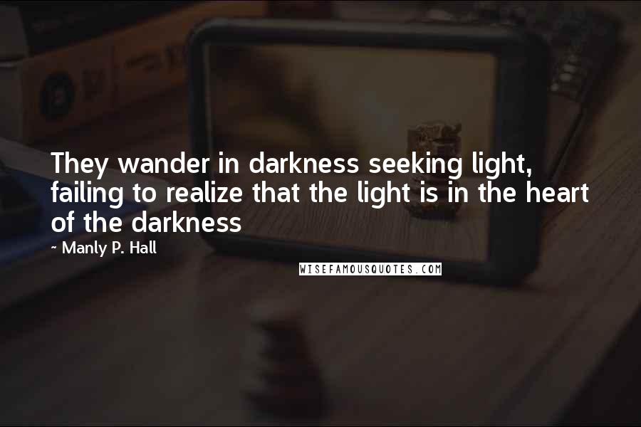 Manly P. Hall Quotes: They wander in darkness seeking light, failing to realize that the light is in the heart of the darkness