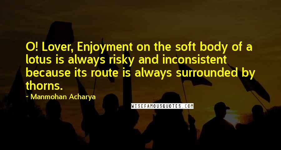 Manmohan Acharya Quotes: O! Lover, Enjoyment on the soft body of a lotus is always risky and inconsistent because its route is always surrounded by thorns.