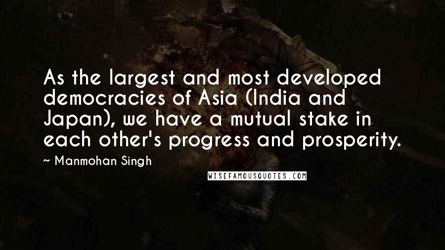 Manmohan Singh Quotes: As the largest and most developed democracies of Asia (India and Japan), we have a mutual stake in each other's progress and prosperity.