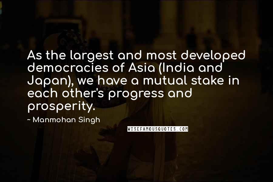 Manmohan Singh Quotes: As the largest and most developed democracies of Asia (India and Japan), we have a mutual stake in each other's progress and prosperity.