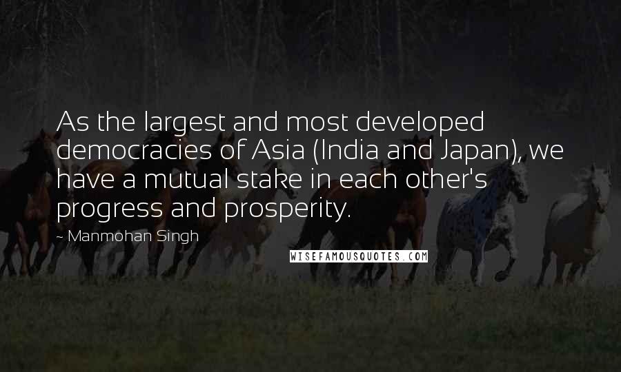 Manmohan Singh Quotes: As the largest and most developed democracies of Asia (India and Japan), we have a mutual stake in each other's progress and prosperity.