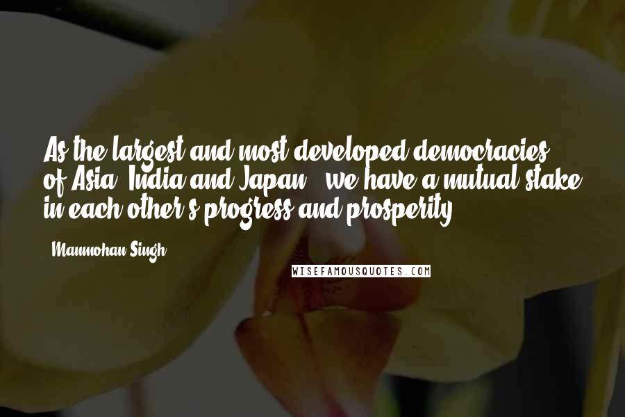 Manmohan Singh Quotes: As the largest and most developed democracies of Asia (India and Japan), we have a mutual stake in each other's progress and prosperity.