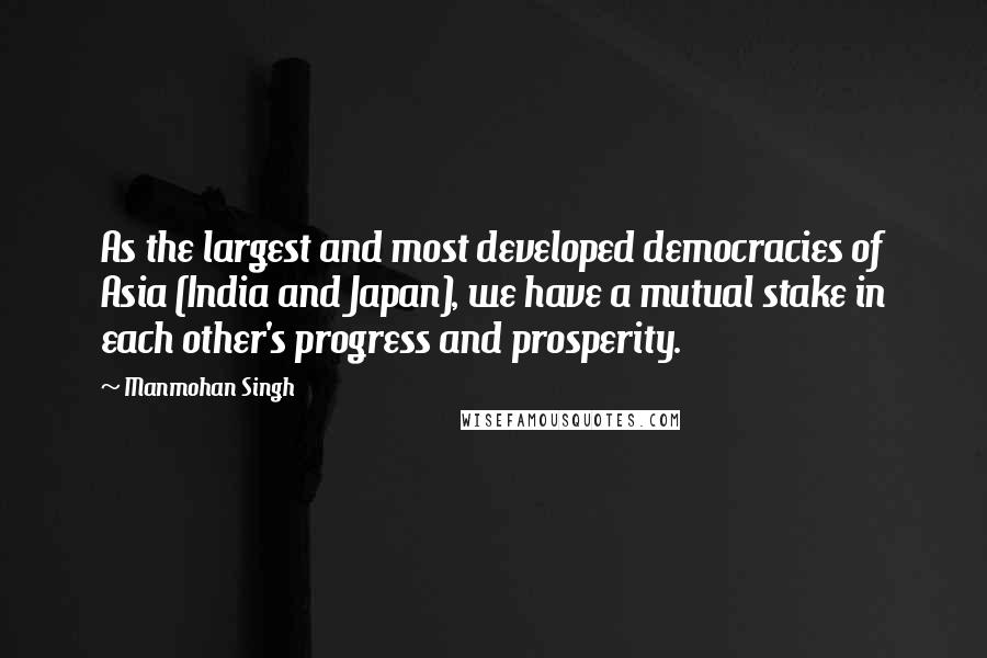 Manmohan Singh Quotes: As the largest and most developed democracies of Asia (India and Japan), we have a mutual stake in each other's progress and prosperity.