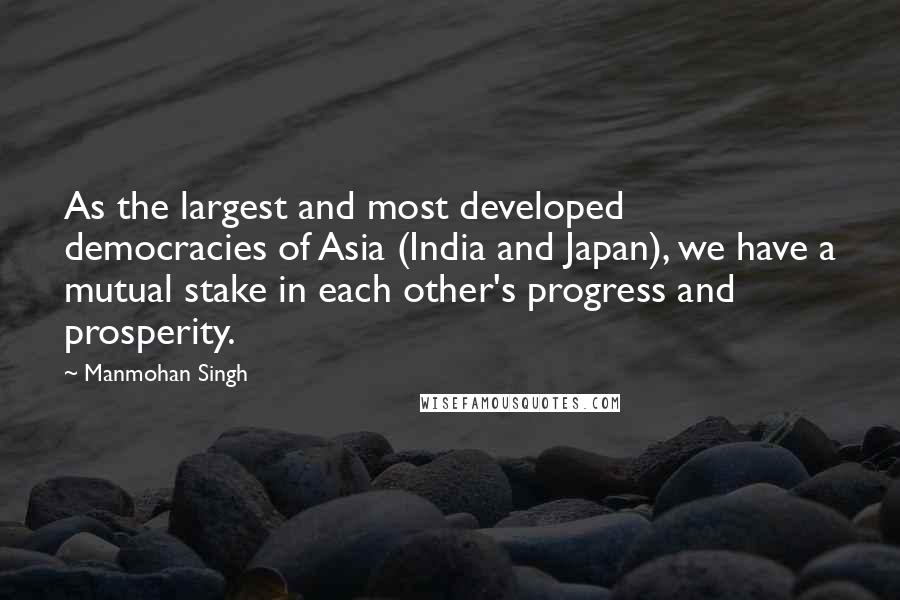 Manmohan Singh Quotes: As the largest and most developed democracies of Asia (India and Japan), we have a mutual stake in each other's progress and prosperity.