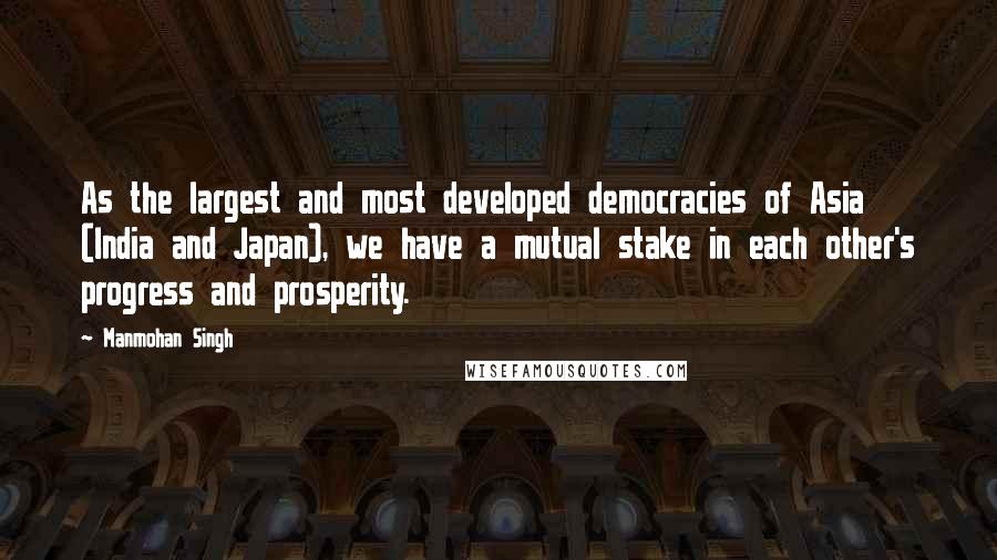 Manmohan Singh Quotes: As the largest and most developed democracies of Asia (India and Japan), we have a mutual stake in each other's progress and prosperity.